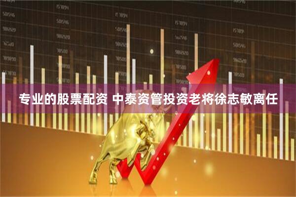 专业的股票配资 中泰资管投资老将徐志敏离任