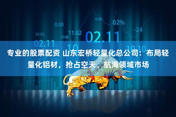 专业的股票配资 山东宏桥轻量化总公司：布局轻量化铝材，抢占空天、航海领域市场