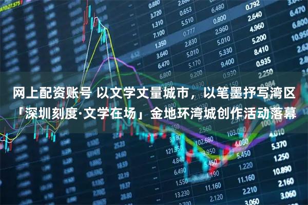 网上配资账号 以文学丈量城市，以笔墨抒写湾区「深圳刻度·文学在场」金地环湾城创作活动落幕