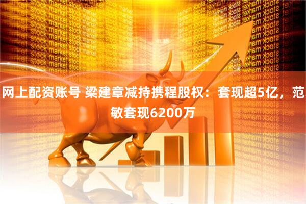 网上配资账号 梁建章减持携程股权：套现超5亿，范敏套现6200万