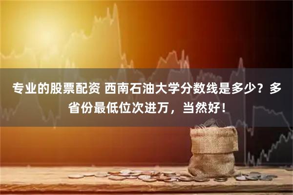 专业的股票配资 西南石油大学分数线是多少？多省份最低位次进万，当然好！