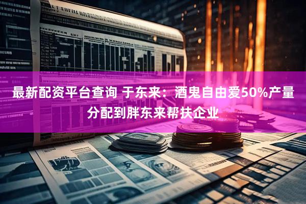最新配资平台查询 于东来：酒鬼自由爱50%产量分配到胖东来帮扶企业
