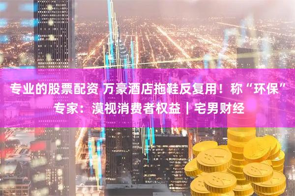 专业的股票配资 万豪酒店拖鞋反复用！称“环保” 专家：漠视消费者权益｜宅男财经