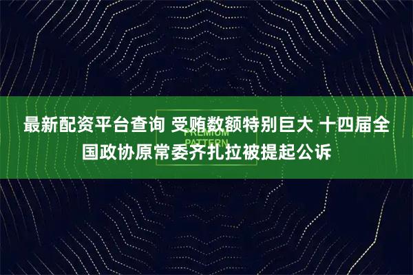 最新配资平台查询 受贿数额特别巨大 十四届全国政协原常委齐扎拉被提起公诉