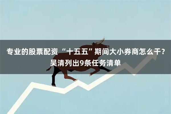 专业的股票配资 “十五五”期间大小券商怎么干？吴清列出9条任务清单