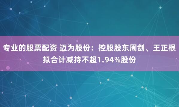 专业的股票配资 迈为股份：控股股东周剑、王正根拟合计减持不超1.94%股份