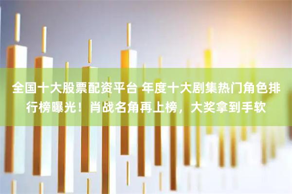 全国十大股票配资平台 年度十大剧集热门角色排行榜曝光！肖战名角再上榜，大奖拿到手软