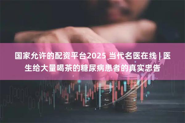 国家允许的配资平台2025 当代名医在线 | 医生给大量喝茶的糖尿病患者的真实忠告