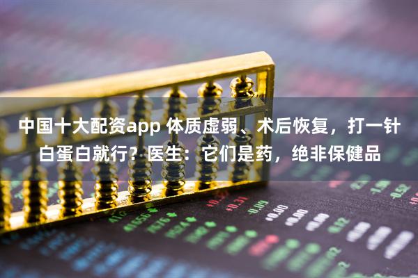 中国十大配资app 体质虚弱、术后恢复，打一针白蛋白就行？医生：它们是药，绝非保健品