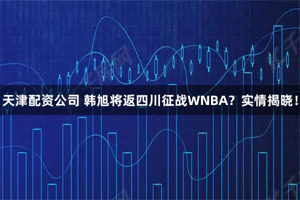 天津配资公司 韩旭将返四川征战WNBA？实情揭晓！