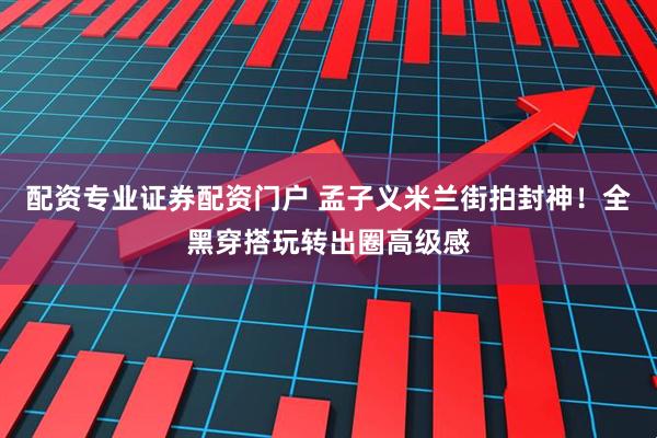 配资专业证券配资门户 孟子义米兰街拍封神！全黑穿搭玩转出圈高级感