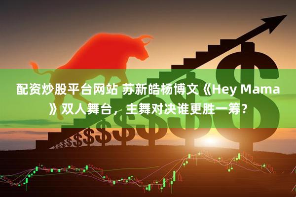 配资炒股平台网站 苏新皓杨博文《Hey Mama》双人舞台,主舞对决谁更胜一筹?