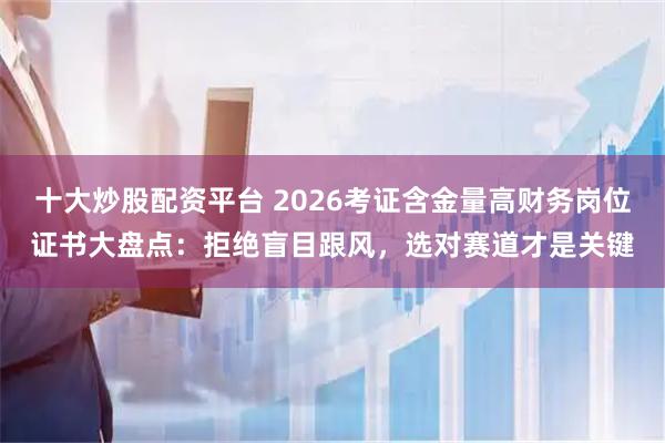 十大炒股配资平台 2026考证含金量高财务岗位证书大盘点：拒绝盲目跟风，选对赛道才是关键