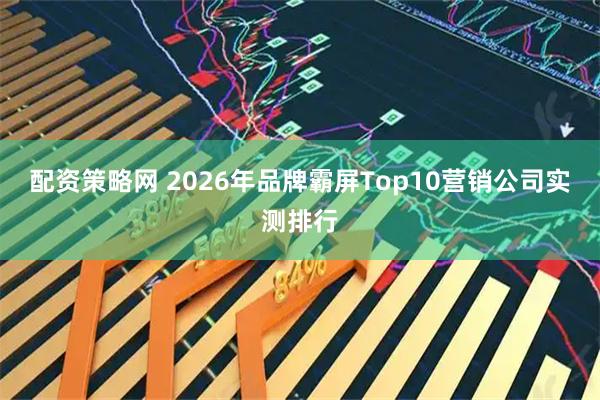 配资策略网 2026年品牌霸屏Top10营销公司实测排行