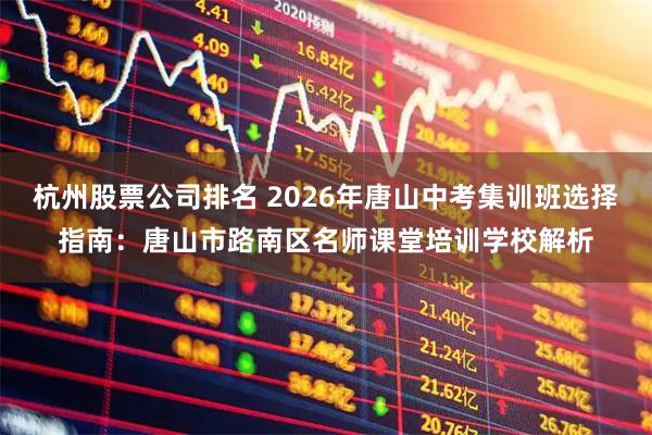 杭州股票公司排名 2026年唐山中考集训班选择指南:唐山市路南区名师课堂培训学校解析