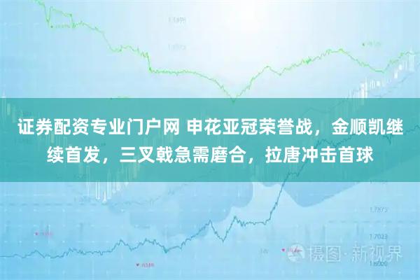 证券配资专业门户网 申花亚冠荣誉战，金顺凯继续首发，三叉戟急需磨合，拉唐冲击首球