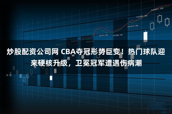 炒股配资公司网 CBA夺冠形势巨变！热门球队迎来硬核升级，卫冕冠军遭遇伤病潮