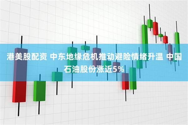 港美股配资 中东地缘危机推动避险情绪升温 中国石油股份涨近5%