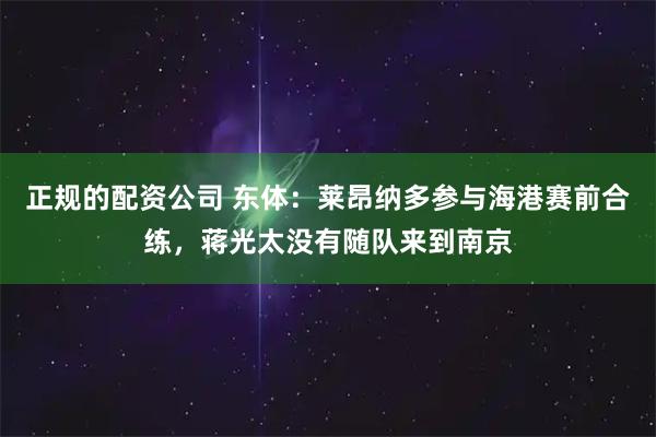 正规的配资公司 东体:莱昂纳多参与海港赛前合练,蒋光太没有随队来到南京