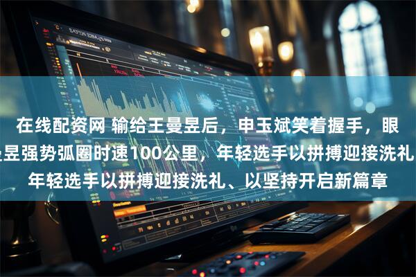 在线配资网 输给王曼昱后,申玉斌笑着握手,眼里无一丝沮丧,王曼昱强势弧圈时速100公里,年轻选手以拼搏迎接洗礼、以坚持开启新篇章