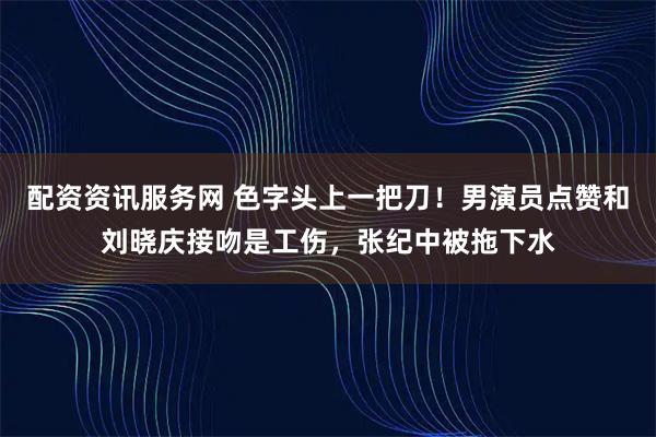 配资资讯服务网 色字头上一把刀！男演员点赞和刘晓庆接吻是工伤，张纪中被拖下水