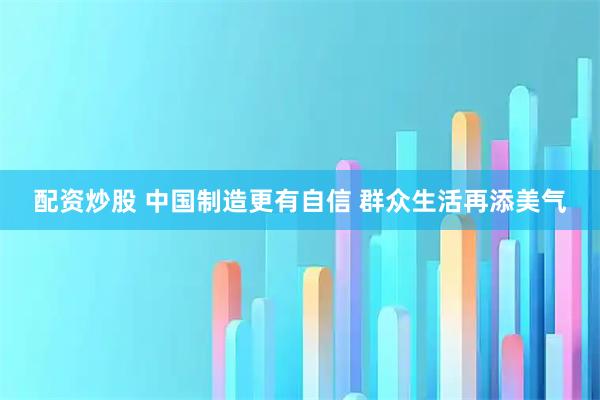 配资炒股 中国制造更有自信 群众生活再添美气