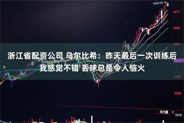 浙江省配资公司 乌尔比希：昨天最后一次训练后我感觉不错 丢球总是令人恼火