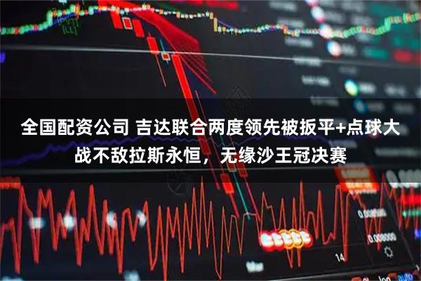 全国配资公司 吉达联合两度领先被扳平+点球大战不敌拉斯永恒，无缘沙王冠决赛