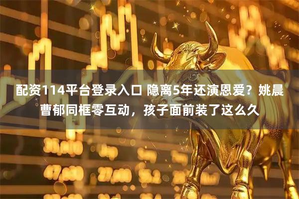 配资114平台登录入口 隐离5年还演恩爱?姚晨曹郁同框零互动,孩子面前装了这么久