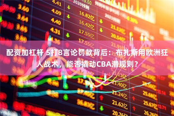 配资加杠杆 5打8言论罚款背后：布扎斯用欧洲狂人战术，能否撬动CBA潜规则？