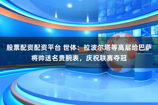 股票配资配资平台 世体：拉波尔塔等高层给巴萨将帅送名贵腕表，庆祝联赛夺冠