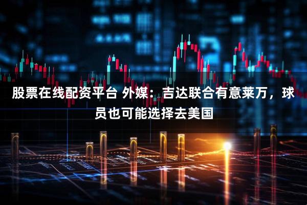 股票在线配资平台 外媒：吉达联合有意莱万，球员也可能选择去美国