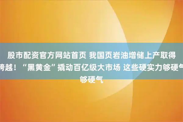 股市配资官方网站首页 我国页岩油增储上产取得跨越！“黑黄金”撬动百亿级大市场 这些硬实力够硬气