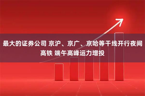 最大的证券公司 京沪、京广、京哈等干线开行夜间高铁 端午高峰运力增投