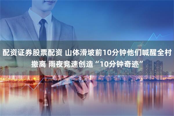 配资证券股票配资 山体滑坡前10分钟他们喊醒全村撤离 雨夜竞速创造“10分钟奇迹”