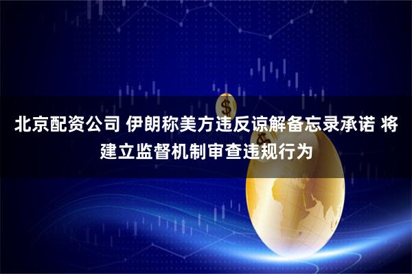 北京配资公司 伊朗称美方违反谅解备忘录承诺 将建立监督机制审查违规行为