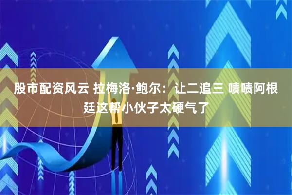 股市配资风云 拉梅洛·鲍尔：让二追三 啧啧阿根廷这帮小伙子太硬气了