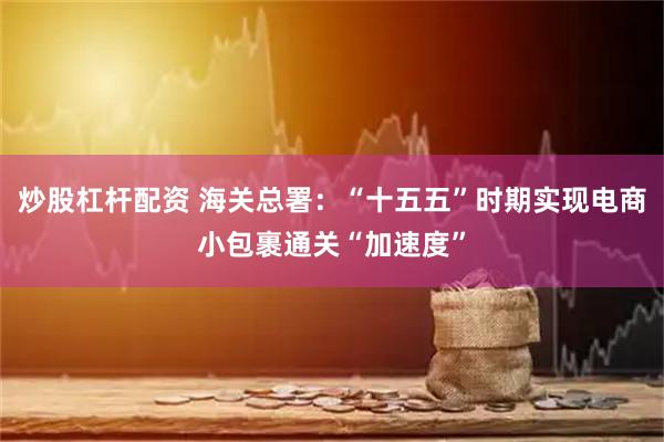 炒股杠杆配资 海关总署：“十五五”时期实现电商小包裹通关“加速度”