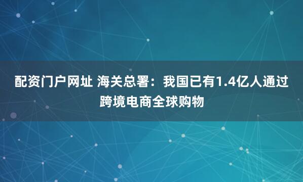 配资门户网址 海关总署：我国已有1.4亿人通过跨境电商全球购物