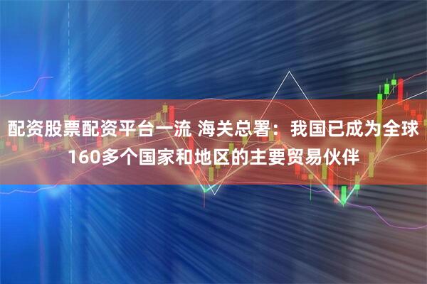 配资股票配资平台一流 海关总署：我国已成为全球160多个国家和地区的主要贸易伙伴