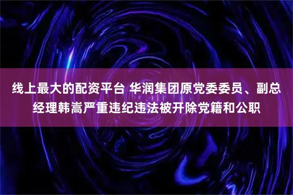 线上最大的配资平台 华润集团原党委委员、副总经理韩嵩严重违纪违法被开除党籍和公职