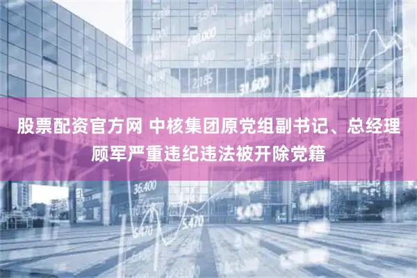 股票配资官方网 中核集团原党组副书记、总经理顾军严重违纪违法被开除党籍